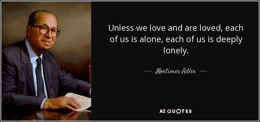 Unless we love and are loved, each of us is alone, each of us is deeply lonely. - Mortimer Adler