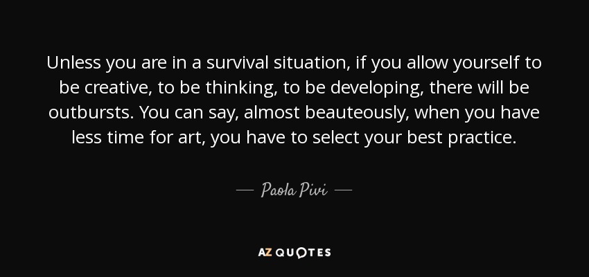 Unless you are in a survival situation, if you allow yourself to be creative, to be thinking, to be developing, there will be outbursts. You can say, almost beauteously, when you have less time for art, you have to select your best practice. - Paola Pivi