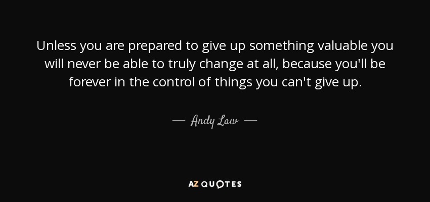 Unless you are prepared to give up something valuable you will never be able to truly change at all, because you'll be forever in the control of things you can't give up. - Andy Law