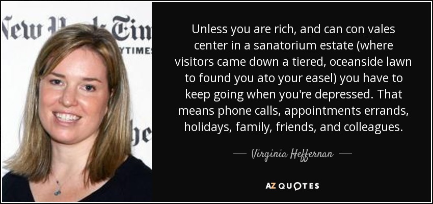 Unless you are rich, and can con vales center in a sanatorium estate (where visitors came down a tiered, oceanside lawn to found you ato your easel) you have to keep going when you're depressed. That means phone calls, appointments errands, holidays, family, friends, and colleagues. - Virginia Heffernan