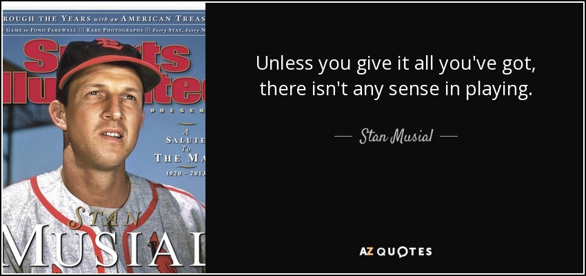 Unless you give it all you've got, there isn't any sense in playing. - Stan Musial