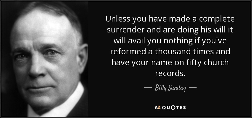 Unless you have made a complete surrender and are doing his will it will avail you nothing if you've reformed a thousand times and have your name on fifty church records. - Billy Sunday