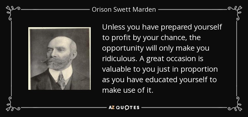 Unless you have prepared yourself to profit by your chance, the opportunity will only make you ridiculous. A great occasion is valuable to you just in proportion as you have educated yourself to make use of it. - Orison Swett Marden