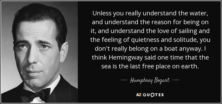Unless you really understand the water, and understand the reason for being on it, and understand the love of sailing and the feeling of quietness and solitude, you don't really belong on a boat anyway. I think Hemingway said one time that the sea is the last free place on earth. - Humphrey Bogart