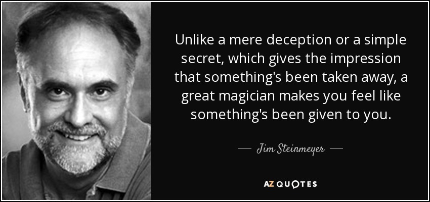 Unlike a mere deception or a simple secret, which gives the impression that something's been taken away, a great magician makes you feel like something's been given to you. - Jim Steinmeyer