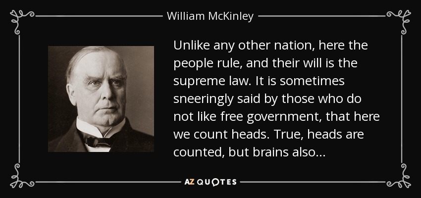 Unlike any other nation, here the people rule, and their will is the supreme law. It is sometimes sneeringly said by those who do not like free government, that here we count heads. True, heads are counted, but brains also . . . - William McKinley