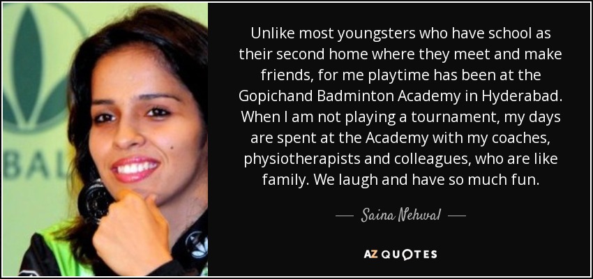 Unlike most youngsters who have school as their second home where they meet and make friends, for me playtime has been at the Gopichand Badminton Academy in Hyderabad. When I am not playing a tournament, my days are spent at the Academy with my coaches, physiotherapists and colleagues, who are like family. We laugh and have so much fun. - Saina Nehwal