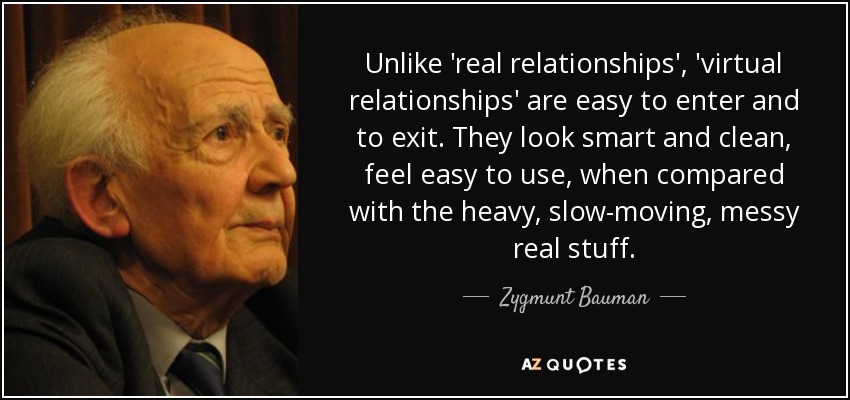Unlike 'real relationships', 'virtual relationships' are easy to enter and to exit. They look smart and clean, feel easy to use, when compared with the heavy, slow-moving, messy real stuff. - Zygmunt Bauman