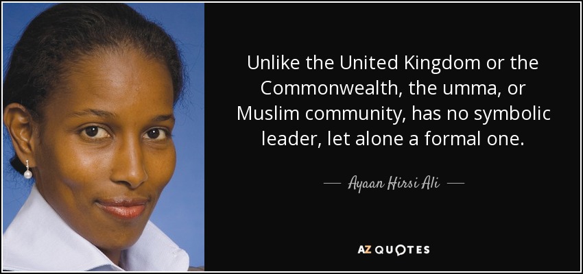 Unlike the United Kingdom or the Commonwealth, the umma, or Muslim community, has no symbolic leader, let alone a formal one. - Ayaan Hirsi Ali