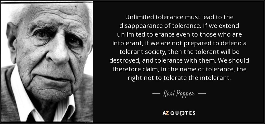 Unlimited tolerance must lead to the disappearance of tolerance. If we extend unlimited tolerance even to those who are intolerant, if we are not prepared to defend a tolerant society, then the tolerant will be destroyed, and tolerance with them. We should therefore claim, in the name of tolerance, the right not to tolerate the intolerant. - Karl Popper
