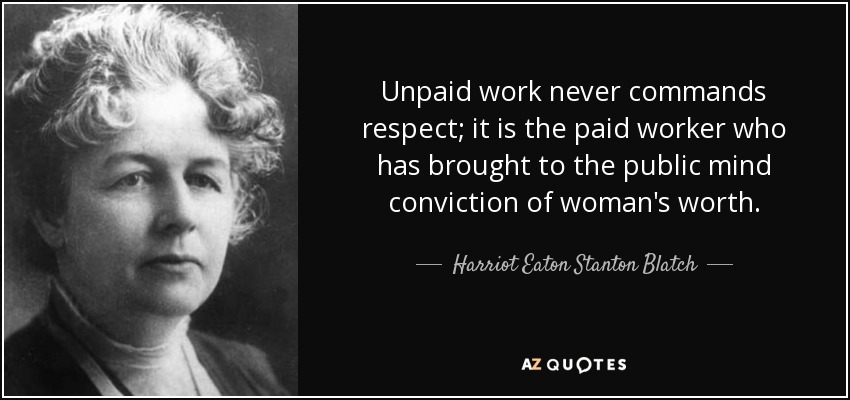 Unpaid work never commands respect; it is the paid worker who has brought to the public mind conviction of woman's worth. - Harriot Eaton Stanton Blatch