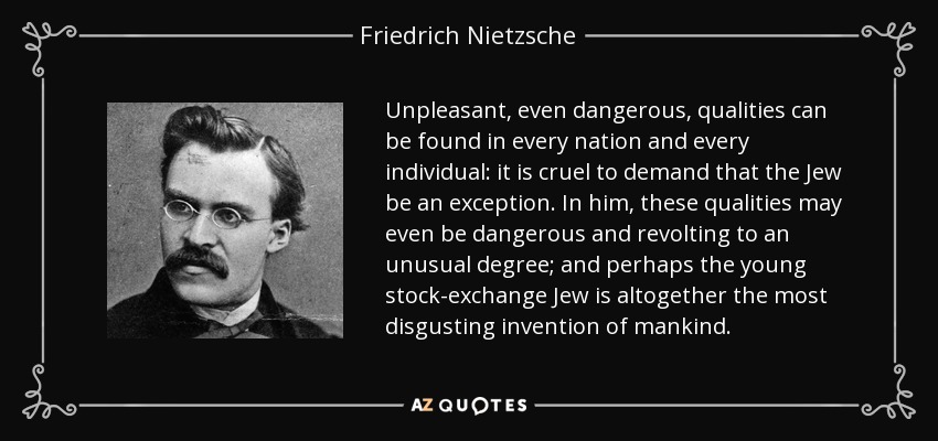 Unpleasant, even dangerous, qualities can be found in every nation and every individual: it is cruel to demand that the Jew be an exception. In him, these qualities may even be dangerous and revolting to an unusual degree; and perhaps the young stock-exchange Jew is altogether the most disgusting invention of mankind. - Friedrich Nietzsche