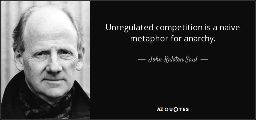 Unregulated competition is a naive metaphor for anarchy. - John Ralston Saul