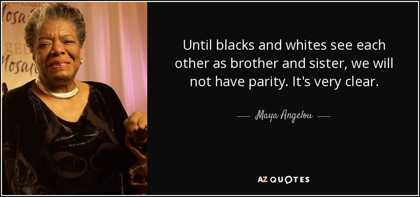 Until blacks and whites see each other as brother and sister, we will not have parity. It's very clear. - Maya Angelou