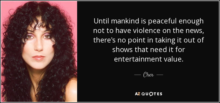 Until mankind is peaceful enough not to have violence on the news, there's no point in taking it out of shows that need it for entertainment value. - Cher