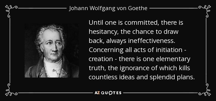 Until one is committed, there is hesitancy, the chance to draw back, always ineffectiveness. Concerning all acts of initiation - creation - there is one elementary truth, the ignorance of which kills countless ideas and splendid plans. - Johann Wolfgang von Goethe