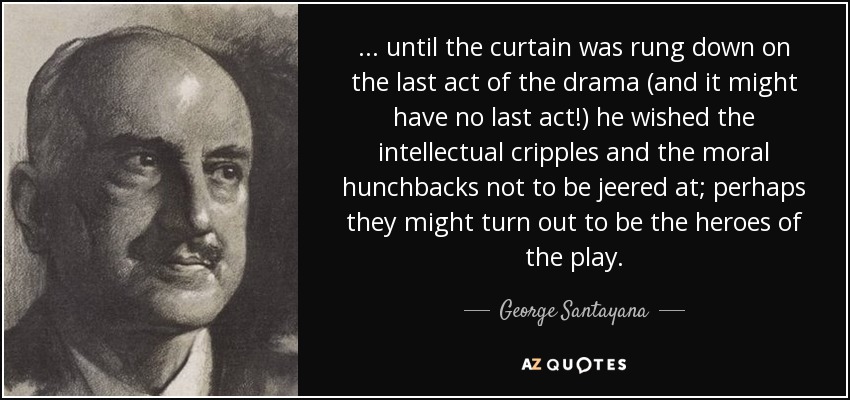 . . . until the curtain was rung down on the last act of the drama (and it might have no last act!) he wished the intellectual cripples and the moral hunchbacks not to be jeered at; perhaps they might turn out to be the heroes of the play. - George Santayana