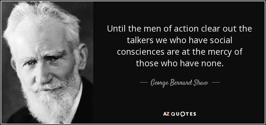 Until the men of action clear out the talkers we who have social consciences are at the mercy of those who have none. - George Bernard Shaw