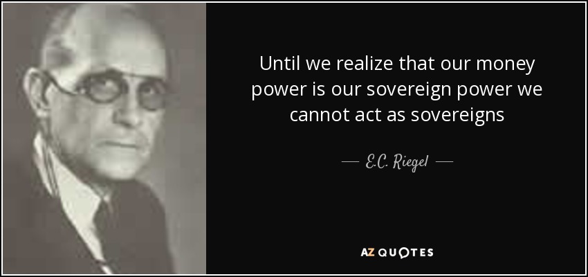 Until we realize that our money power is our sovereign power we cannot act as sovereigns - E.C. Riegel