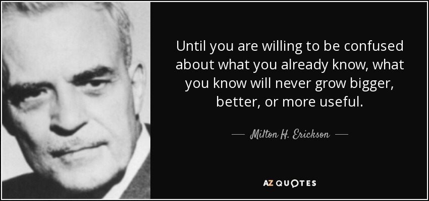 Until you are willing to be confused about what you already know, what you know will never grow bigger, better, or more useful. - Milton H. Erickson
