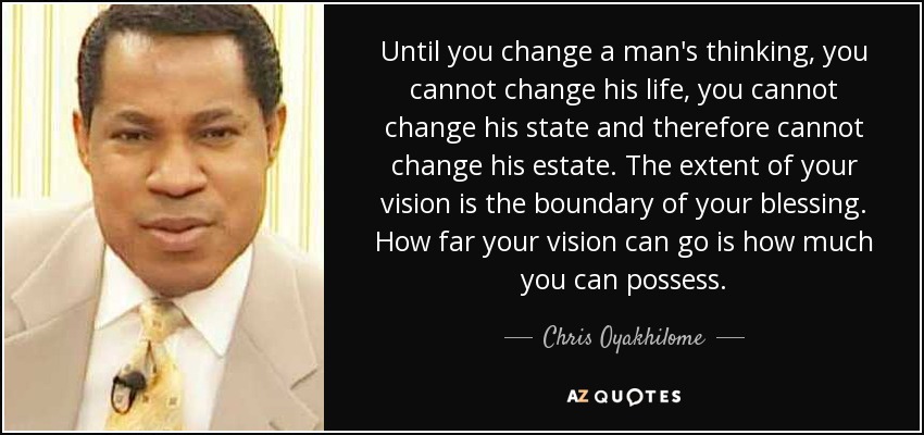 Until you change a man's thinking, you cannot change his life, you cannot change his state and therefore cannot change his estate. The extent of your vision is the boundary of your blessing. How far your vision can go is how much you can possess. - Chris Oyakhilome