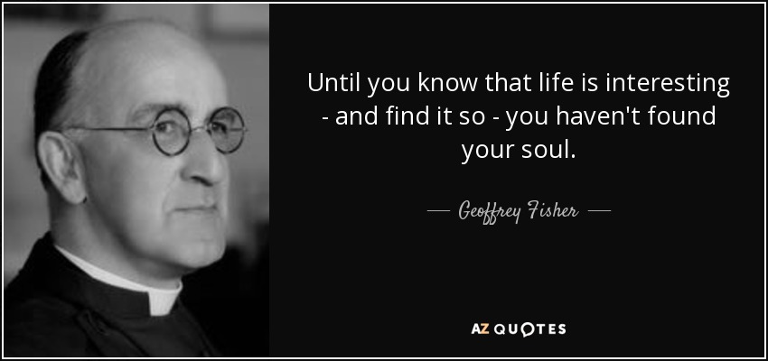 Until you know that life is interesting - and find it so - you haven't found your soul. - Geoffrey Fisher