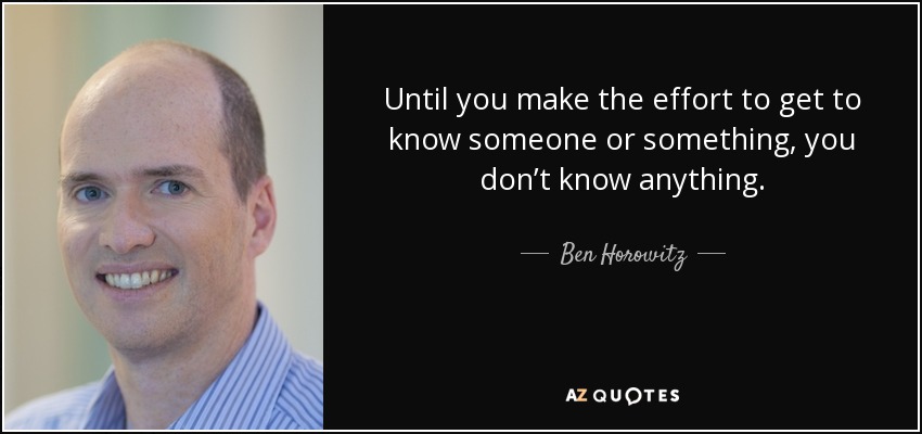 Until you make the effort to get to know someone or something, you don’t know anything. - Ben Horowitz