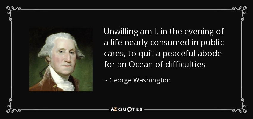 Unwilling am I, in the evening of a life nearly consumed in public cares, to quit a peaceful abode for an Ocean of difficulties - George Washington