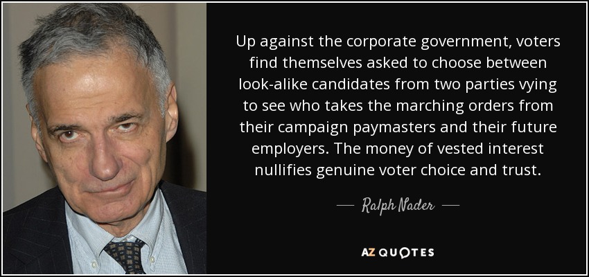 Up against the corporate government, voters find themselves asked to choose between look-alike candidates from two parties vying to see who takes the marching orders from their campaign paymasters and their future employers. The money of vested interest nullifies genuine voter choice and trust. - Ralph Nader