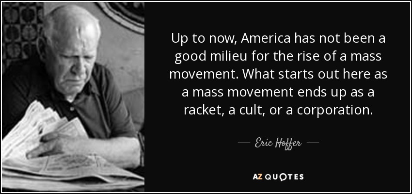 Up to now, America has not been a good milieu for the rise of a mass movement. What starts out here as a mass movement ends up as a racket, a cult, or a corporation. - Eric Hoffer