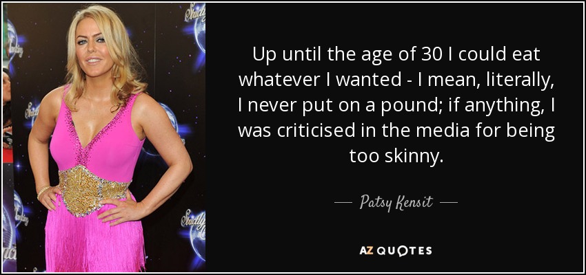 Up until the age of 30 I could eat whatever I wanted - I mean, literally, I never put on a pound; if anything, I was criticised in the media for being too skinny. - Patsy Kensit