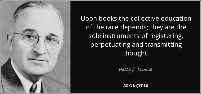 Upon books the collective education of the race depends; they are the sole instruments of registering, perpetuating and transmitting thought. - Harry S. Truman