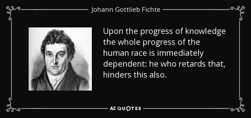 Upon the progress of knowledge the whole progress of the human race is immediately dependent: he who retards that, hinders this also. - Johann Gottlieb Fichte