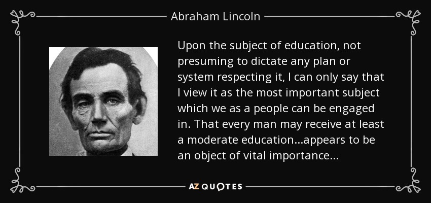 Upon the subject of education, not presuming to dictate any plan or system respecting it, I can only say that I view it as the most important subject which we as a people can be engaged in. That every man may receive at least a moderate education...appears to be an object of vital importance... - Abraham Lincoln