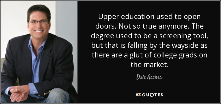 Upper education used to open doors. Not so true anymore. The degree used to be a screening tool, but that is falling by the wayside as there are a glut of college grads on the market. - Dale Archer