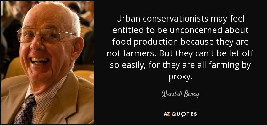 Urban conservationists may feel entitled to be unconcerned about food production because they are not farmers. But they can't be let off so easily, for they are all farming by proxy. - Wendell Berry
