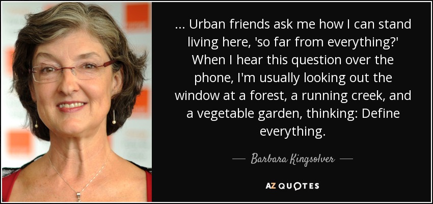 ... Urban friends ask me how I can stand living here, 'so far from everything?' When I hear this question over the phone, I'm usually looking out the window at a forest, a running creek, and a vegetable garden, thinking: Define everything. - Barbara Kingsolver