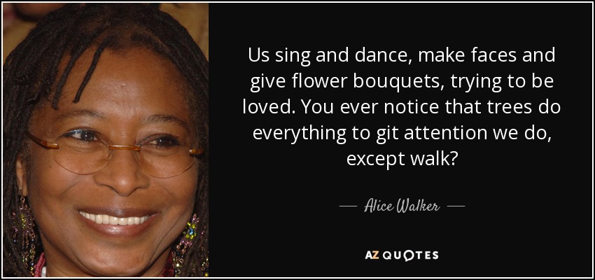 Us sing and dance, make faces and give flower bouquets, trying to be loved. You ever notice that trees do everything to git attention we do, except walk? - Alice Walker