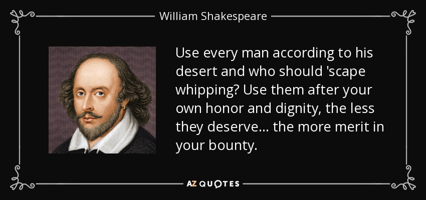 Use every man according to his desert and who should 'scape whipping? Use them after your own honor and dignity, the less they deserve ... the more merit in your bounty. - William Shakespeare