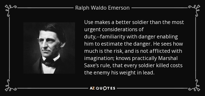 Use makes a better soldier than the most urgent considerations of duty,--familiarity with danger enabling him to estimate the danger. He sees how much is the risk, and is not afflicted with imagination; knows practically Marshal Saxe's rule, that every soldier killed costs the enemy his weight in lead. - Ralph Waldo Emerson