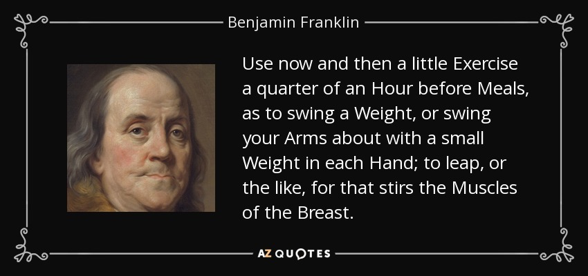 Use now and then a little Exercise a quarter of an Hour before Meals, as to swing a Weight, or swing your Arms about with a small Weight in each Hand; to leap, or the like, for that stirs the Muscles of the Breast. - Benjamin Franklin