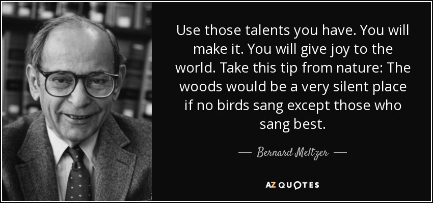 Use those talents you have. You will make it. You will give joy to the world. Take this tip from nature: The woods would be a very silent place if no birds sang except those who sang best. - Bernard Meltzer