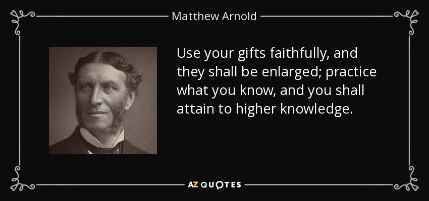 Use your gifts faithfully, and they shall be enlarged; practice what you know, and you shall attain to higher knowledge. - Matthew Arnold