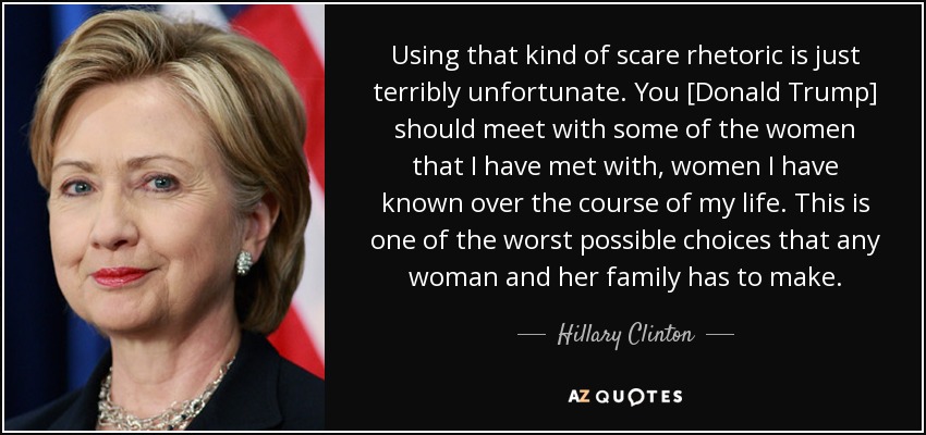 Using that kind of scare rhetoric is just terribly unfortunate. You [Donald Trump] should meet with some of the women that I have met with, women I have known over the course of my life. This is one of the worst possible choices that any woman and her family has to make. - Hillary Clinton