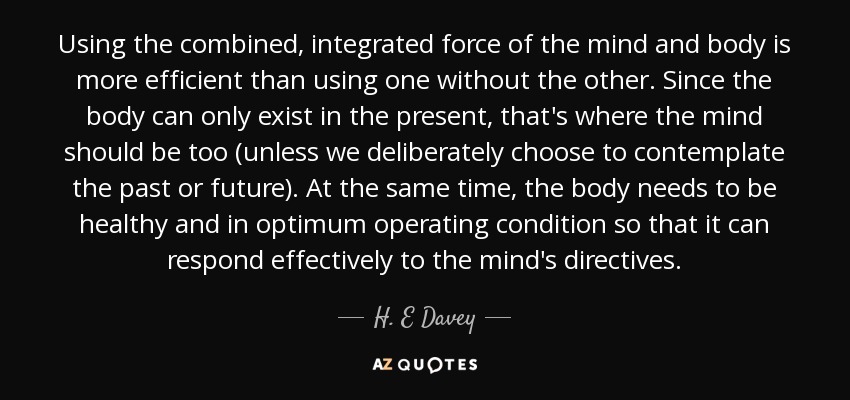 Using the combined, integrated force of the mind and body is more efficient than using one without the other. Since the body can only exist in the present, that's where the mind should be too (unless we deliberately choose to contemplate the past or future). At the same time, the body needs to be healthy and in optimum operating condition so that it can respond effectively to the mind's directives. - H. E Davey
