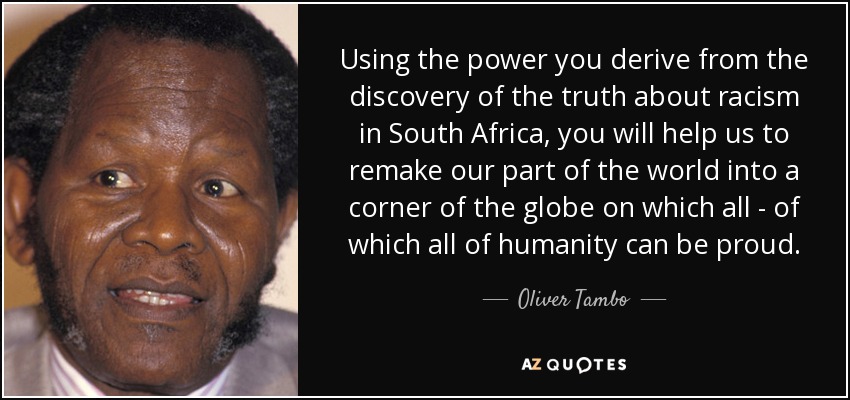 Using the power you derive from the discovery of the truth about racism in South Africa, you will help us to remake our part of the world into a corner of the globe on which all - of which all of humanity can be proud. - Oliver Tambo