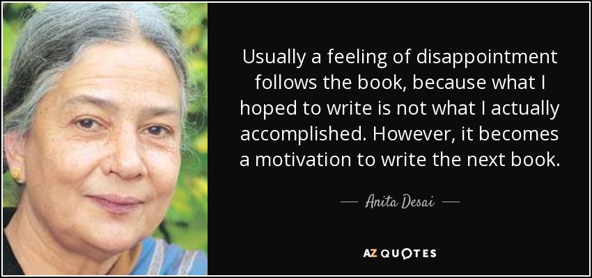 Usually a feeling of disappointment follows the book, because what I hoped to write is not what I actually accomplished. However, it becomes a motivation to write the next book. - Anita Desai