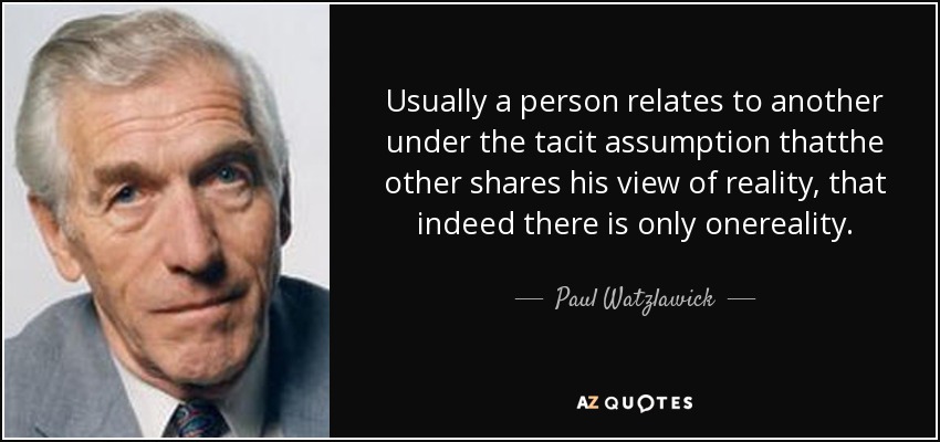 Usually a person relates to another under the tacit assumption thatthe other shares his view of reality, that indeed there is only onereality. - Paul Watzlawick
