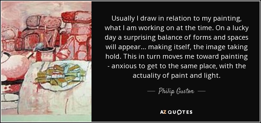 Usually I draw in relation to my painting, what I am working on at the time. On a lucky day a surprising balance of forms and spaces will appear... making itself, the image taking hold. This in turn moves me toward painting - anxious to get to the same place, with the actuality of paint and light. - Philip Guston