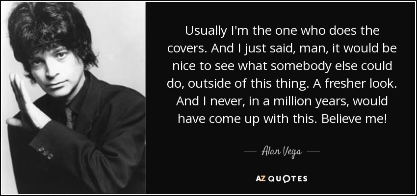 Usually I'm the one who does the covers. And I just said, man, it would be nice to see what somebody else could do, outside of this thing. A fresher look. And I never, in a million years, would have come up with this. Believe me! - Alan Vega